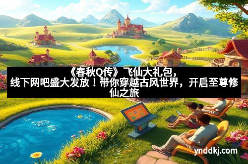 《春秋Q传》飞仙大礼包，线下网吧盛大发放！带你穿越古风世界，开启至尊修仙之旅